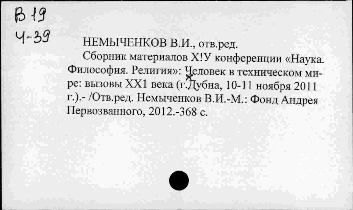 ﻿Ч-2>3 НЕМЫЧЕНКОВ В.И., отв.ред.
Сборник материалов Х!У конференции «Наука. Философия. Религия»: Ц.еловек в техническом мире: вызовы XXI века (г.Дубна, 10-11 ноября 2011 г.).- /Отв.ред. Немыченков В.И.-М.: Фонд Андрея Первозванного, 2012.-368 с.